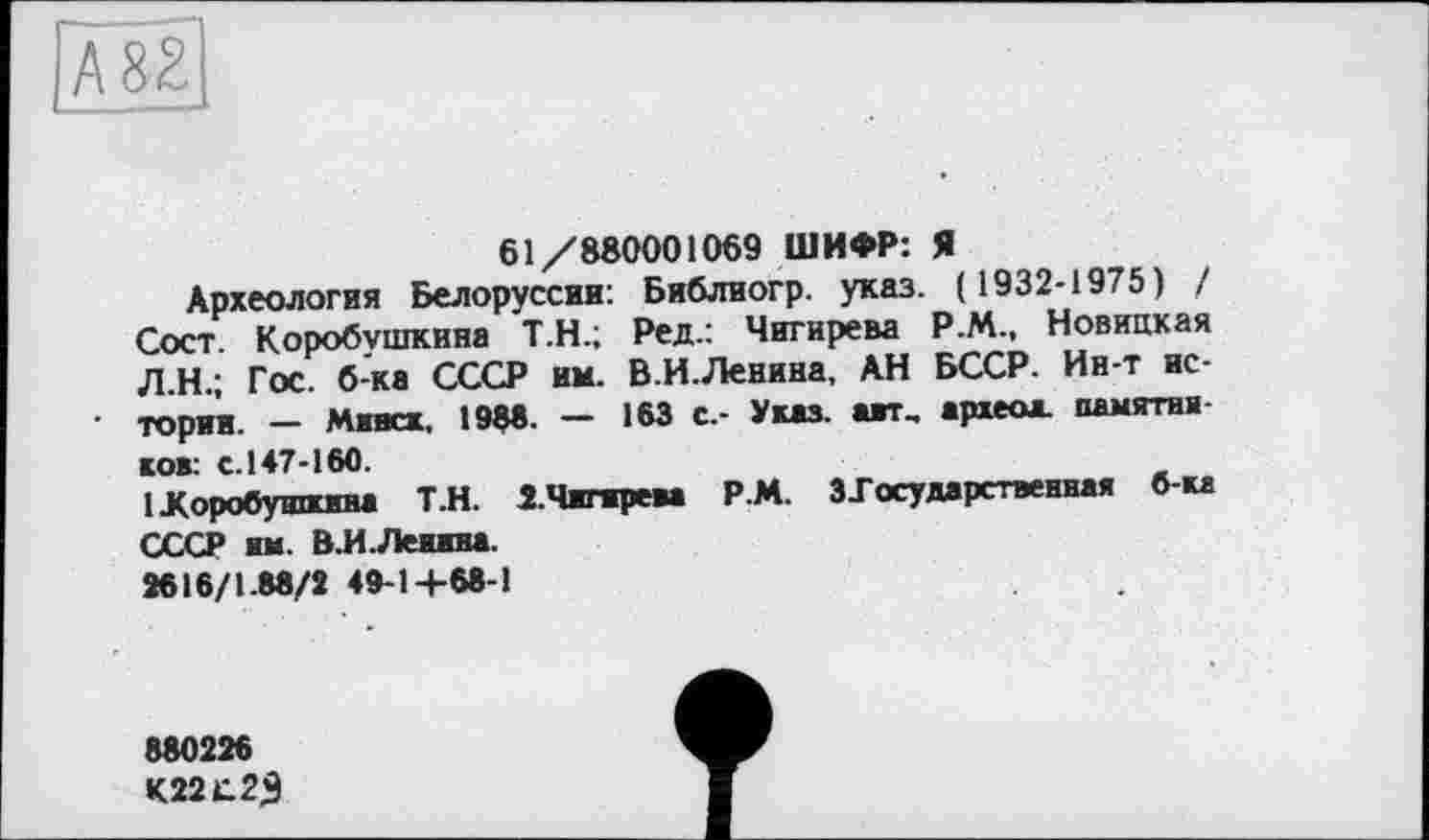 ﻿А82
61/880001069 ШИФР: Я
Археология Белоруссии: Библиогр. указ. ( 1932-1975) / Сост. Коробушкина Т.Н.; Ред.: Чигирева Р.М., Новицкая Л.Н.; Гос. б-ка СССР им. В.И.Ленина, АН БССР. Ин-т истории. - Минск, 1988. — 163 с.- Указ, авт, археоа. памятников: с.147-160.
1 Коробушкина Т.Н. 2.Чигирем Р.М. З-Государственная б-ка СССР им. В.И.Ленина.
2616/1.88/2 49-14-68-1
880226
К22С2Э